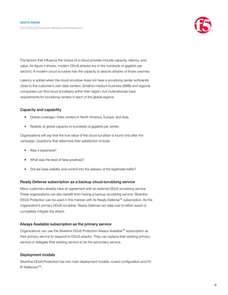 WHITE PAPER
The F5 DDoS Protection Reference Architecture
9
The factors that influence the choice of a cloud provider include capacity, latency, and
value. As figure 4 shows, modern DDoS attacks are in the hundreds of gigabits per
second. A modern cloud scrubber has the capacity to absorb attacks of those volumes.
Latency is added when the cloud scrubber does not have a scrubbing center sufficiently
close to the customer’s own data centers. Small-to-medium business (SMB) and regional
companies can find cloud scrubbers within their region, but multinationals have
requirements for scrubbing centers in each of the global regions.
Capacity and capability
•	 Global coverage—Data centers in North America, Europe, and Asia.
•	 Terabits of global capacity or hundreds of gigabits per center.
Organizations will say that the true value of the cloud scrubber is found only after the
campaign. Questions that determine their satisfaction include:
•	 Was it expensive?
•	 What was the level of false positives?
•	 Did we have visibility and control into the delivery of the legitimate traffic?
Ready Defense subscription as a backup cloud-scrubbing service
Many customers already have an agreement with an external DDoS scrubbing service.
These organizations can also benefit from having a backup scrubbing service. Silverline
DDoS Protection can be used in this manner with its Ready Defense™ subscription. As the
organization’s primary DDoS scrubber, Ready Defense can take over to either assist or
completely mitigate the attack.
Always Available subscription as the primary service
Organizations can use the Silverline DDoS Protection Always Available™ subscription as
their primary service to respond to DDoS attacks. They can replace their existing primary
service or delegate their existing service to be the secondary service.
Deployment models
Silverline DDoS Protection has two main deployment models: routed configuration and F5
IP Reflection™.
 