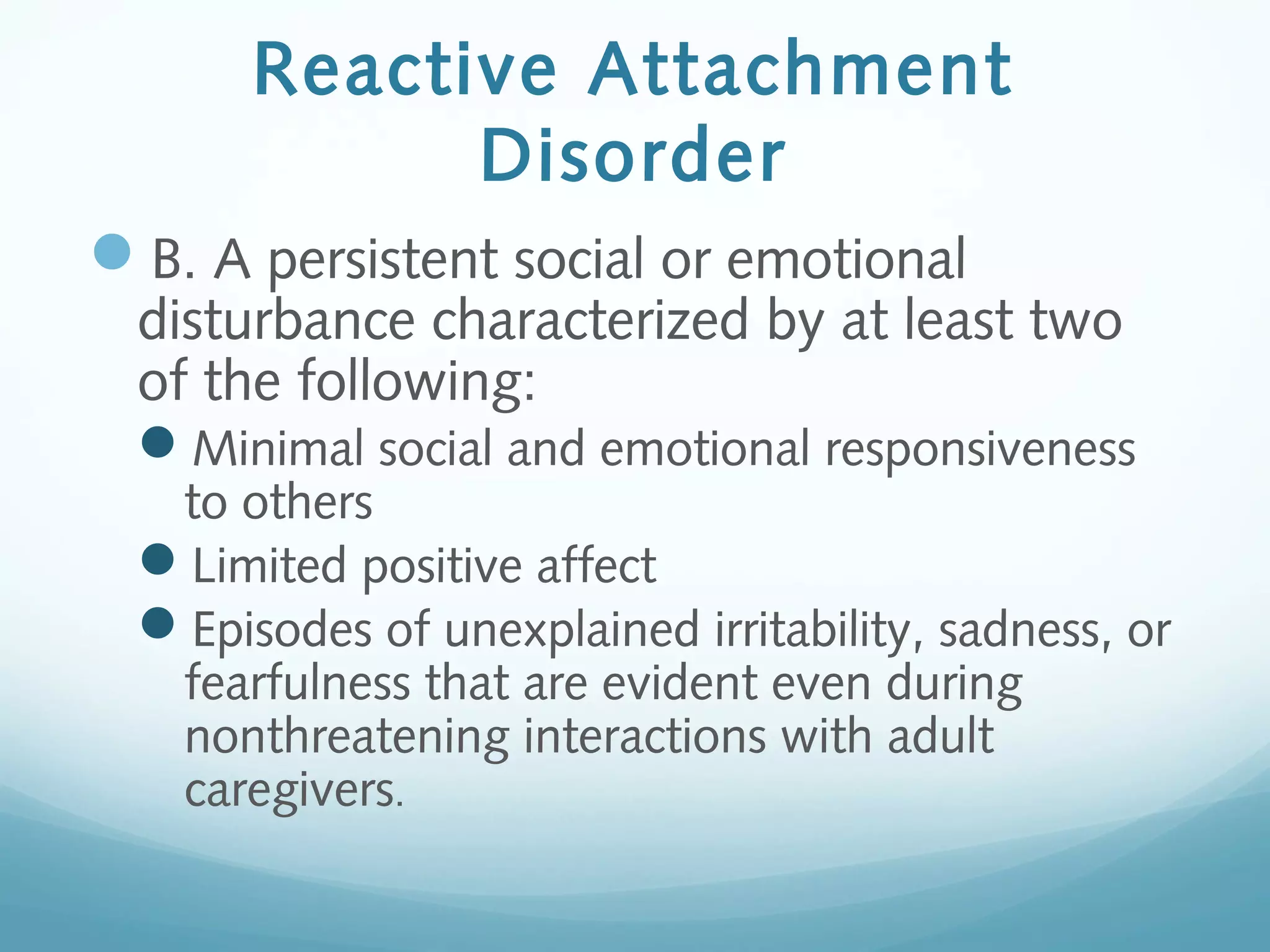 Reactive Attachment
Disorder
B. A persistent social or emotional
disturbance characterized by at least two
of the following:
Minimal social and emotional responsiveness
to others
Limited positive affect
Episodes of unexplained irritability, sadness, or
fearfulness that are evident even during
nonthreatening interactions with adult
caregivers.
 