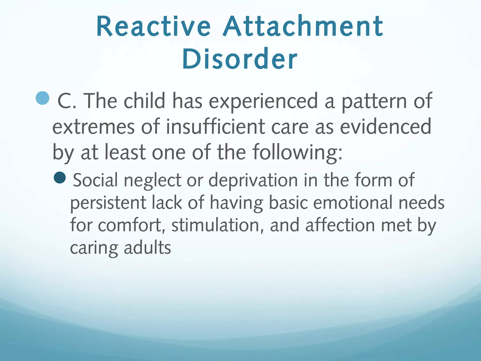Reactive Attachment
Disorder
C. The child has experienced a pattern of
extremes of insufficient care as evidenced
by at least one of the following:
Social neglect or deprivation in the form of
persistent lack of having basic emotional needs
for comfort, stimulation, and affection met by
caring adults
 