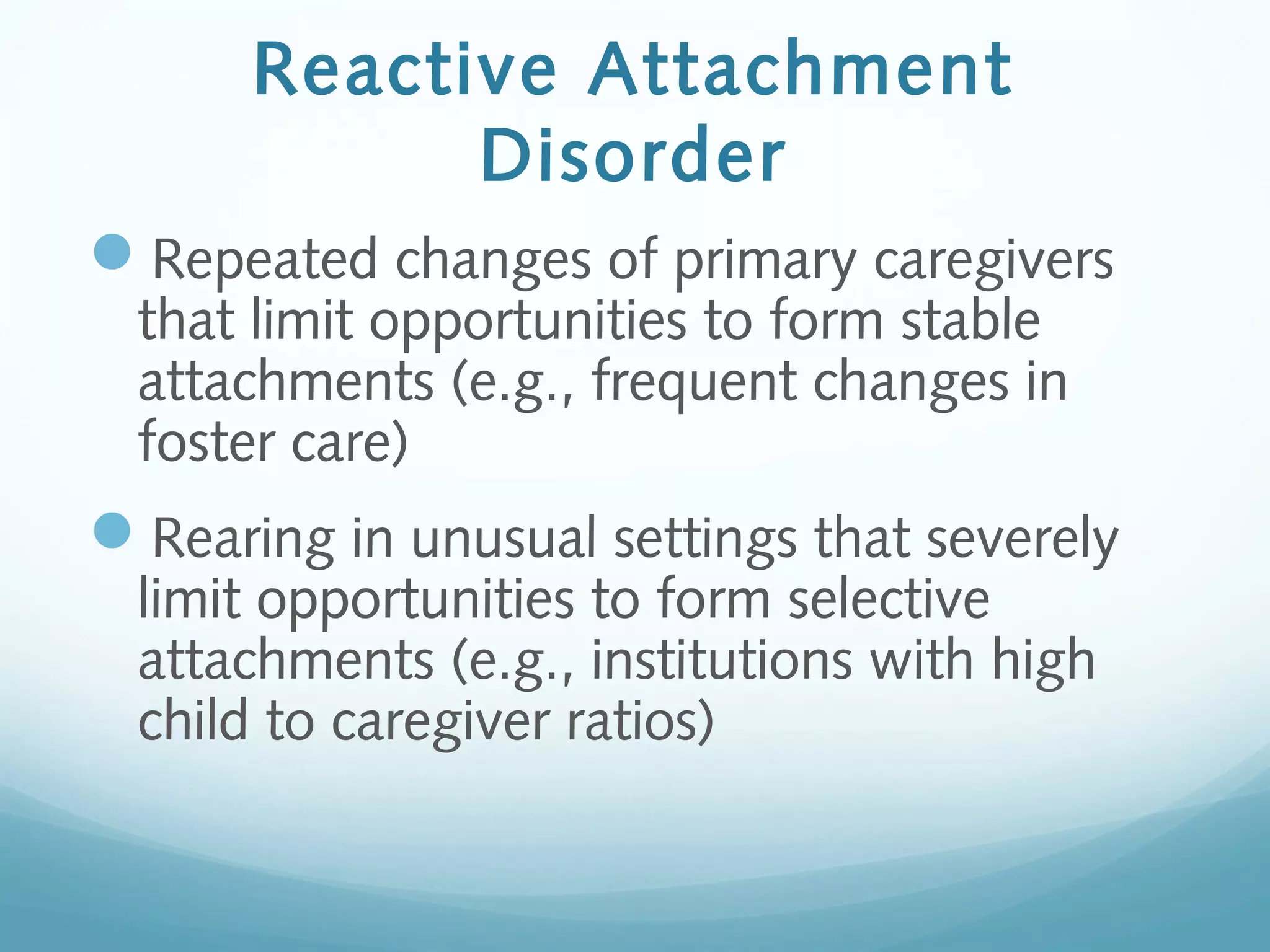 Reactive Attachment
Disorder
Repeated changes of primary caregivers
that limit opportunities to form stable
attachments (e.g., frequent changes in
foster care)
Rearing in unusual settings that severely
limit opportunities to form selective
attachments (e.g., institutions with high
child to caregiver ratios)
 