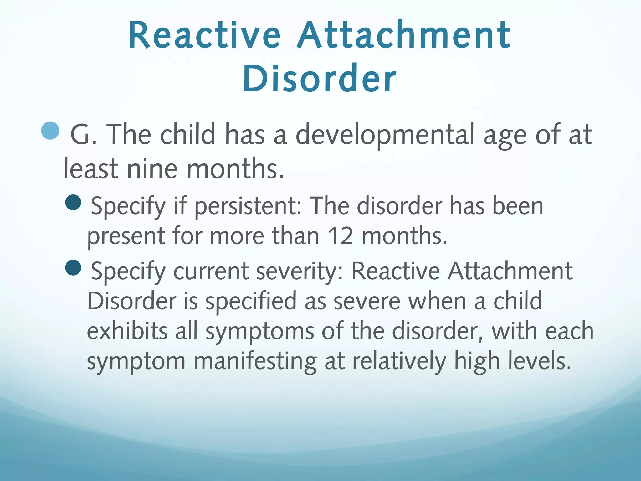 Reactive Attachment
Disorder
G. The child has a developmental age of at
least nine months.
Specify if persistent: The disorder has been
present for more than 12 months.
Specify current severity: Reactive Attachment
Disorder is specified as severe when a child
exhibits all symptoms of the disorder, with each
symptom manifesting at relatively high levels.
 