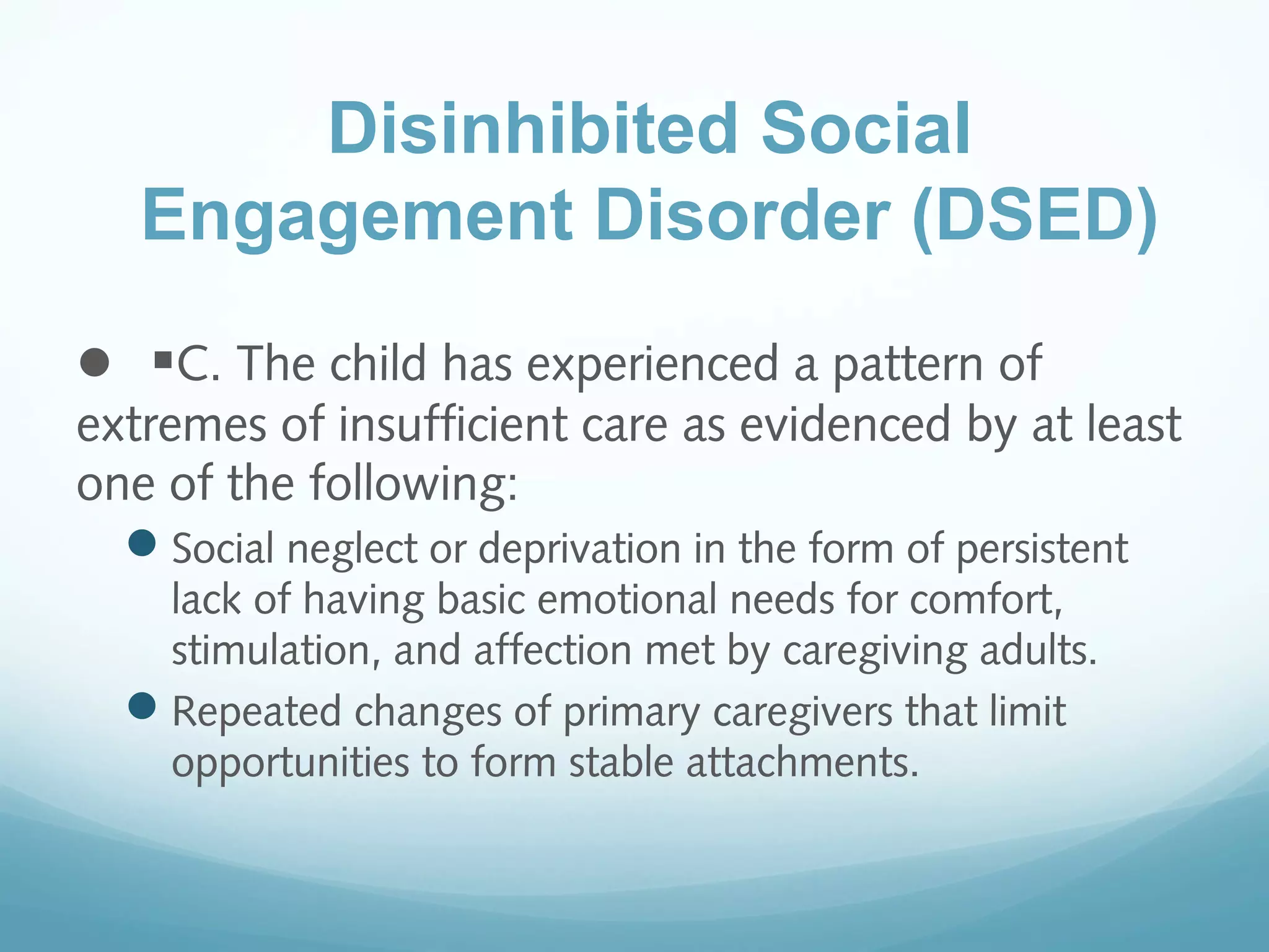  
C. The child has experienced a pattern of
extremes of insufficient care as evidenced by at least
one of the following:
Social neglect or deprivation in the form of persistent
lack of having basic emotional needs for comfort,
stimulation, and affection met by caregiving adults.
Repeated changes of primary caregivers that limit
opportunities to form stable attachments.
Disinhibited Social
Engagement Disorder (DSED)
 