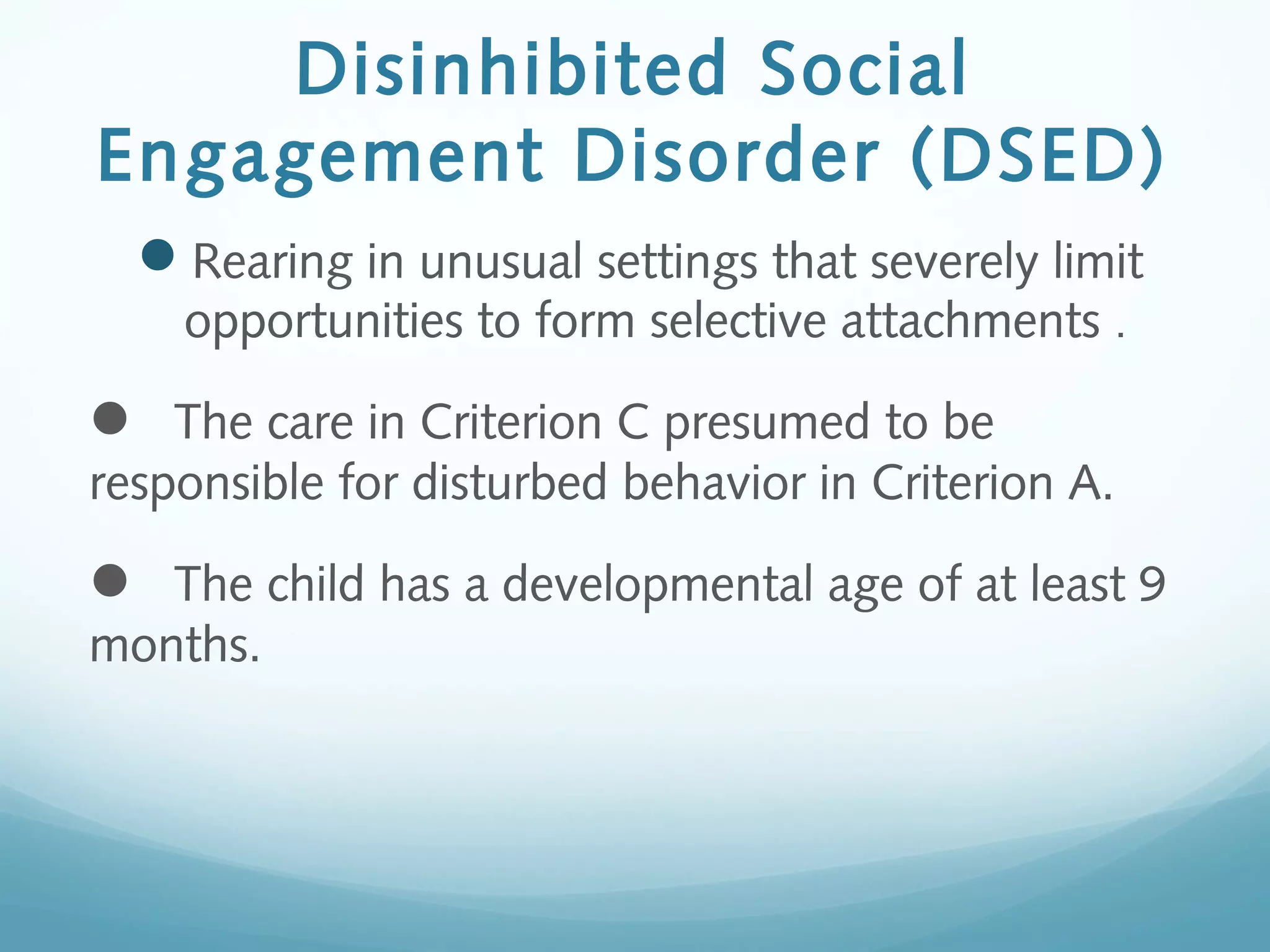  
Disinhibited Social
Engagement Disorder (DSED)
Rearing in unusual settings that severely limit
opportunities to form selective attachments .
The care in Criterion C presumed to be
responsible for disturbed behavior in Criterion A.
The child has a developmental age of at least 9
months.
 