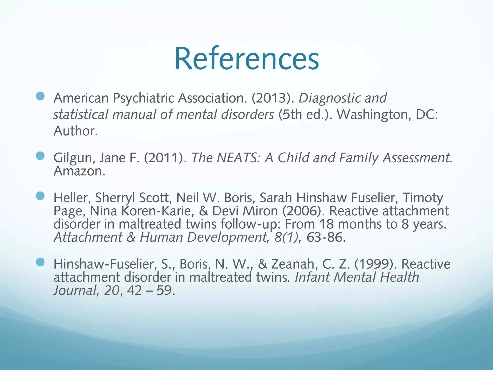 References
 American Psychiatric Association. (2013). Diagnostic and
statistical manual of mental disorders (5th ed.). Washington, DC:
Author.
 Gilgun, Jane F. (2011). The NEATS: A Child and Family Assessment.
Amazon.
 Heller, Sherryl Scott, Neil W. Boris, Sarah Hinshaw Fuselier, Timoty
Page, Nina Koren-Karie, & Devi Miron (2006). Reactive attachment
disorder in maltreated twins follow-up: From 18 months to 8 years.
Attachment & Human Development, 8(1), 63-86.
 Hinshaw-Fuselier, S., Boris, N. W., & Zeanah, C. Z. (1999). Reactive
attachment disorder in maltreated twins. Infant Mental Health
Journal, 20, 42 – 59.
 