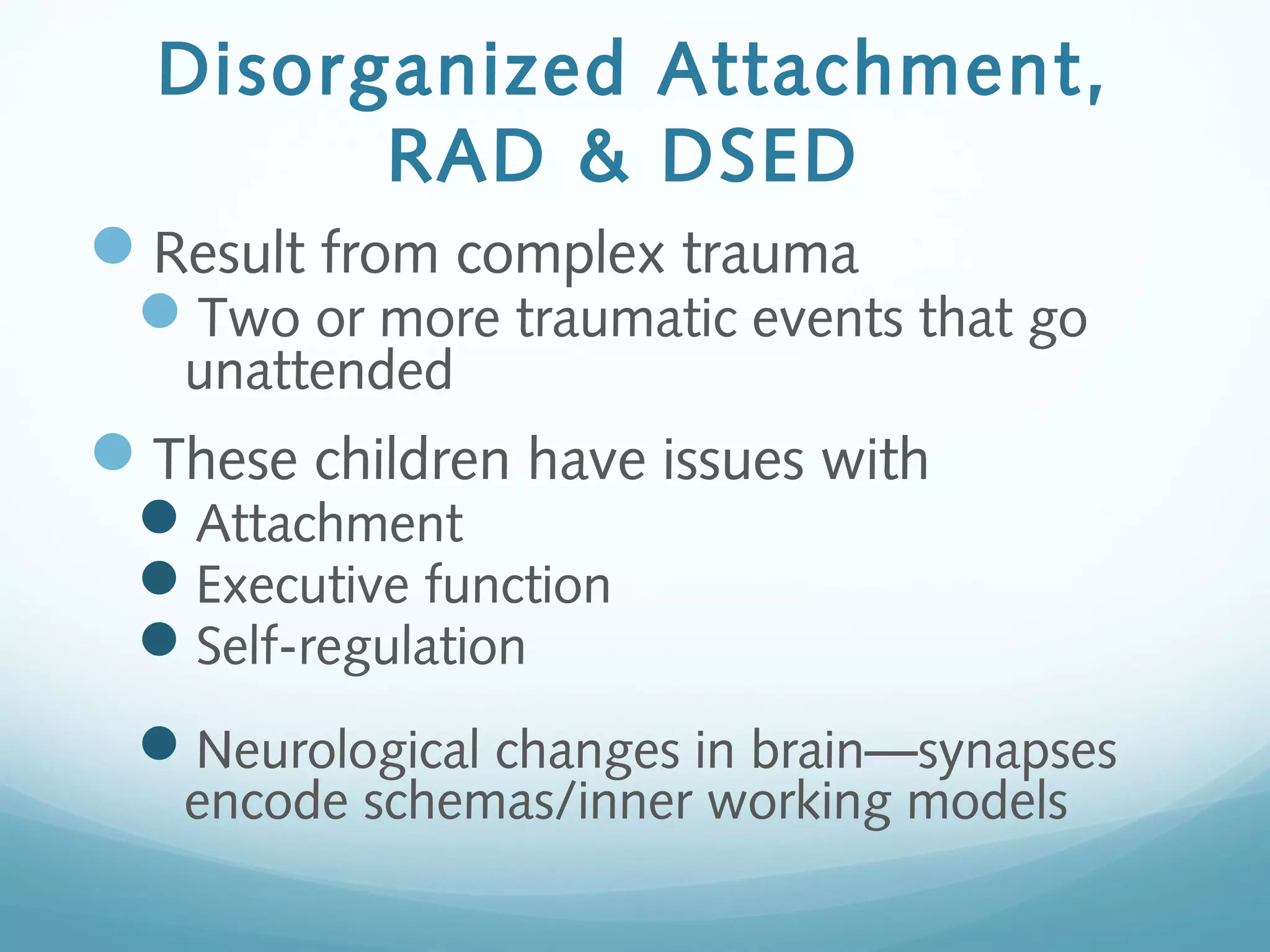 Disorganized Attachment,
RAD & DSED
Result from complex trauma
Two or more traumatic events that go
unattended
These children have issues with
Attachment
Executive function
Self-regulation
Neurological changes in brain—synapses
encode schemas/inner working models
 