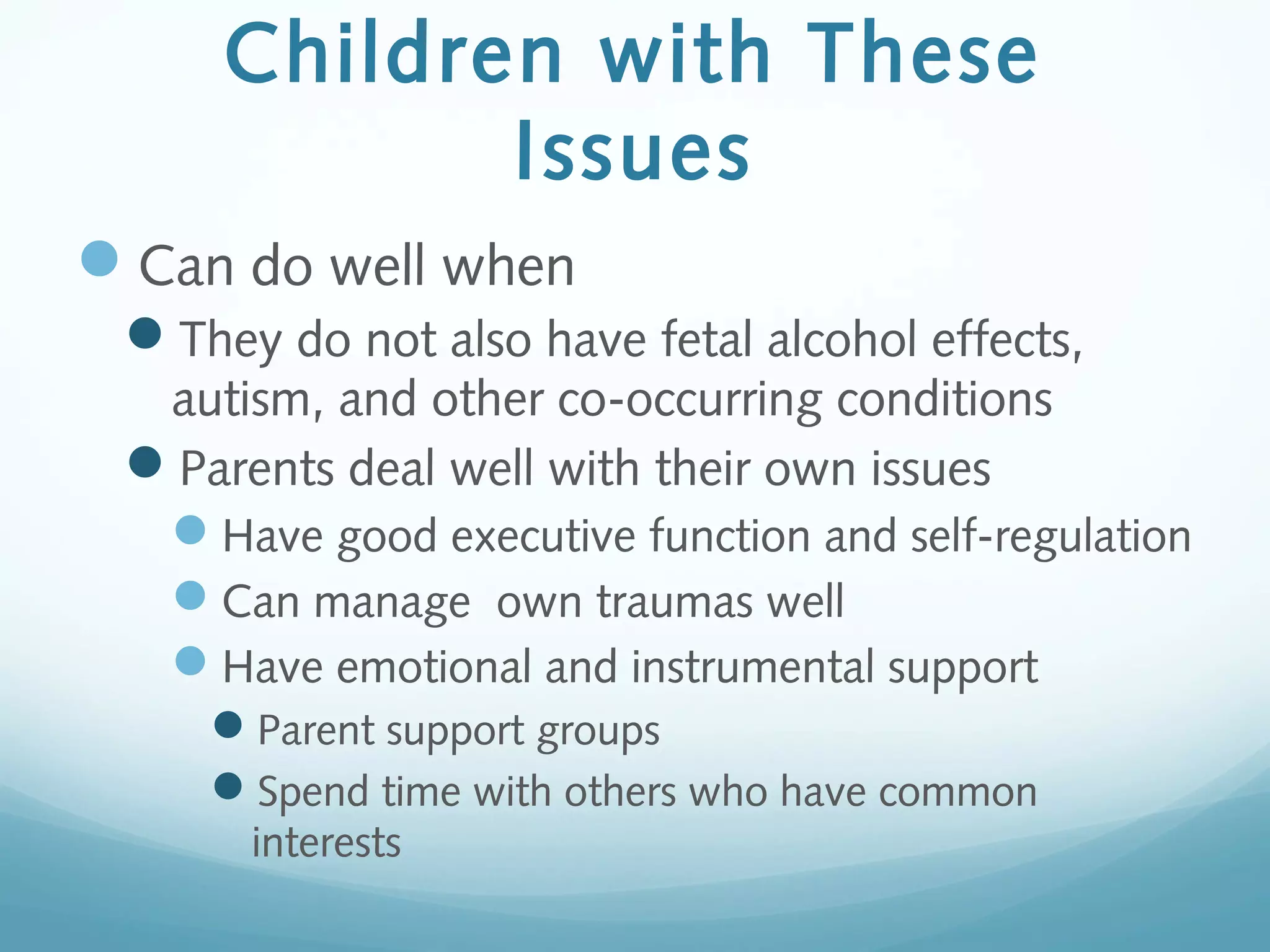 Children with These
Issues
Can do well when
They do not also have fetal alcohol effects,
autism, and other co-occurring conditions
Parents deal well with their own issues
Have good executive function and self-regulation
Can manage own traumas well
Have emotional and instrumental support
Parent support groups
Spend time with others who have common
interests
 
