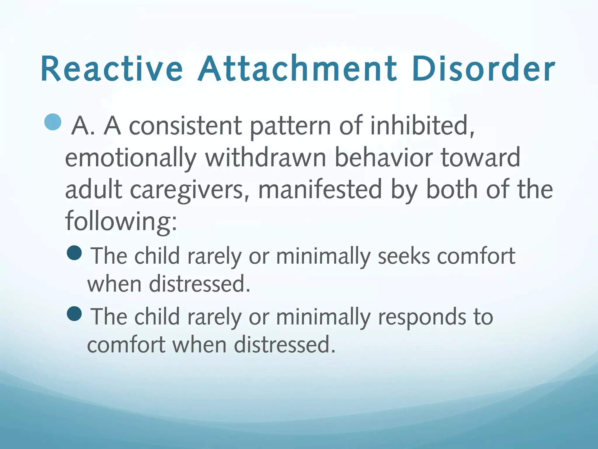 Reactive Attachment Disorder
A. A consistent pattern of inhibited,
emotionally withdrawn behavior toward
adult caregivers, manifested by both of the
following:
The child rarely or minimally seeks comfort
when distressed.
The child rarely or minimally responds to
comfort when distressed.
 