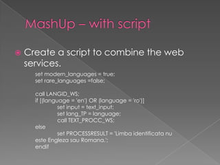 MashUp – with scriptCreate a script to combine the web services.set modern_languages = true;set rare_languages =false; call LANGID_WS;if [(language = 'en') OR (language = 'ro')]	set input = text_input;	set lang_TP = language;	call TEXT_PROCC_WS;else 	set PROCESSRESULT = 'Limbaidentificata nu esteEnglezasauRomana.';endif 