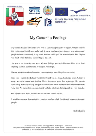 This project has been funded with support from the European Commission.
This publication [communication] reflects the views only of the author, and the Commission cannot be held
responsible for any use which may be made of the information contained therein.
My Comenius Feelings
My name is Radek Šustek and I have been in Comenius project for two years. When I came to
this project, my English was really bad. It was a good experience to meet new nations, new
people and new community. In my home was one Polish girl. She was really fine. Her English
was much better than mine and she helped me a lot.
She was in our house for one week. My first feelings were weird because I had never done
anything like this. But after one, two days it was alright.
For one week the students from other countries taught something about our culture.
Next year I went to the Poland. The trip to Poland was too long, about eight hours. When we
came, we met with our host families. My feelings were better than a year ago. Her parents
were really friendly Next day we spent in their school which was really nice and their teachers
were fine. We worked on our projects and we had a lot of fun. Polish people are very friendly.
Our trip back was worse, because we did not want toleave Poland.
I would recommend this project to everyone who has a bad English and loves meeting new
people.
Radek Šustek
 