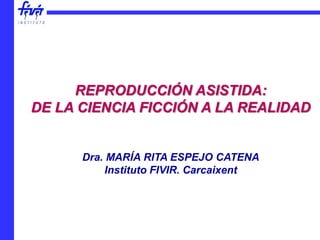 REPRODUCCIÓN ASISTIDA:
DE LA CIENCIA FICCIÓN A LA REALIDAD
Dra. MARÍA RITA ESPEJO CATENA
Instituto FIVIR. Carcaixent
 