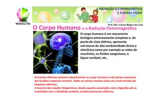 A RADIAÇÃO ELETROMAGNÉTICA
                                                              E A NOSSA SAÚDE


                                                          Prof. DSc. Carlos Magno de Lima
O Corpo Humano e a Radiação Eletromagnética
                                    O corpo humano é um mecanismo
                                    biológico extremamente complexo e, do
                                    ponto de vista elétrico, apresenta
                                    estruturas de alta condutividade iônica e
                                    eletrônica como por exemplo as redes de
                                    neurônios, os fluidos sanguíneos, o
                                    líquor cerebral, etc..




Correntes elétricas existem naturalmente no corpo humano e são partes essenciais
das funções corporais normais. Todos os nervos enviam sinais via a transmissão de
impulsos elétricos.
A maioria das reações bioquímicas, desde aquelas associadas com a digestão até as
envolvidas com a atividade cerebral, envolve processos elétricos.
 