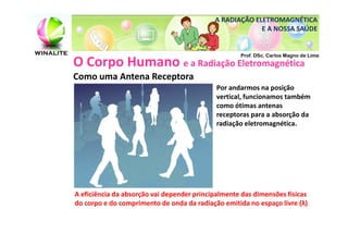 A RADIAÇÃO ELETROMAGNÉTICA
                                                         E A NOSSA SAÚDE


                                                    Prof. DSc. Carlos Magno de Lima
O Corpo Humano e a Radiação Eletromagnética
Como uma Antena Receptora
                                             Por andarmos na posição
                                             vertical, funcionamos também
                                             como ótimas antenas
                                             receptoras para a absorção da
                                             radiação eletromagnética.




A eficiência da absorção vai depender principalmente das dimensões físicas
do corpo e do comprimento de onda da radiação emitida no espaço livre (λ)
 