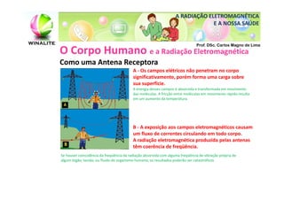 A RADIAÇÃO ELETROMAGNÉTICA
                                                                                E A NOSSA SAÚDE


                                                                               Prof. DSc. Carlos Magno de Lima
O Corpo Humano e a Radiação Eletromagnética
Como uma Antena Receptora
                                          A - Os campos elétricos não penetram no corpo
                                          significativamente, porém forma uma carga sobre
                                          sua superfície.
                                          A energia desses campos é absorvida e transformada em movimento
                                          das moléculas. A fricção entre moléculas em movimento rápido resulta
                                          em um aumento da temperatura.




                                          B - A exposição aos campos eletromagnéticos causam
                                          um fluxo de correntes circulando em todo corpo.
                                          A radiação eletromagnética produzida pelas antenas
                                          têm coerência de freqüência.
Se houver coincidência da freqüência da radiação absorvida com alguma freqüência de vibração própria de
algum órgão, tecido, ou fluido do organismo humano, os resultados poderão ser catastróficos
 