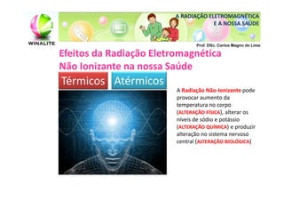 A RADIAÇÃO ELETROMAGNÉTICA
                                      E A NOSSA SAÚDE


                                Prof. DSc. Carlos Magno de Lima

Efeitos da Radiação Eletromagnética
Não Ionizante na nossa Saúde
Térmicos Atérmicos
                         A Radiação Não-Ionizante pode
                         provocar aumento da
                         temperatura no corpo
                         (ALTERAÇÃO FÍSICA), alterar os
                         níveis de sódio e potássio
                         (ALTERAÇÃO QUÍMICA) e produzir
                         alteração no sistema nervoso
                         central (ALTERAÇÃO BIOLÓGICA)
 