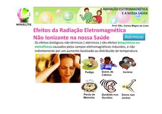 A RADIAÇÃO ELETROMAGNÉTICA
                                                           E A NOSSA SAÚDE


                                                       Prof. DSc. Carlos Magno de Lima

Efeitos da Radiação Eletromagnética
Não Ionizante na nossa Saúde       Atérmicos
Os efeitos biológicos não térmicos ( atérmicos ) são efeitos bioquímicos ou
eletrofísicos causados pelos campos eletromagnéticos induzidos, e não
indiretamente por um aumento localizado ou distribuído de temperatura.
 