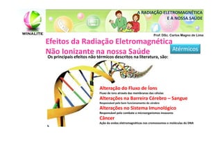 A RADIAÇÃO ELETROMAGNÉTICA
                                                                    E A NOSSA SAÚDE


                                                                   Prof. DSc. Carlos Magno de Lima

Efeitos da Radiação Eletromagnética
Não Ionizante na nossa Saúde       Atérmicos
Os principais efeitos não térmicos descritos na literatura, são:




                           Alteração do Fluxo de Íons
                           Fluxo de íons através das membranas das células
                           Alterações na Barreira Cérebro – Sangue
                           Responsável pelo bom funcionamento do cérebro
                           Alterações no Sistema Imunológico
                           Responsável pelo combate a microorganismos invasores
                           Câncer
                           Ação da ondas eletromagnéticas nos cromossomos e moléculas do DNA
 