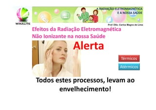 A RADIAÇÃO ELETROMAGNÉTICA
                                      E A NOSSA SAÚDE


                                Prof. DSc. Carlos Magno de Lima

Efeitos da Radiação Eletromagnética
Não Ionizante na nossa Saúde
                Alerta
                                           Térmicos
                                          Atérmicos


 Todos estes processos, levam ao
        envelhecimento!
 
