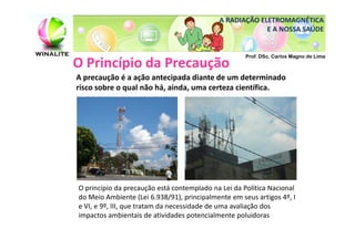 A RADIAÇÃO ELETROMAGNÉTICA
                                                         E A NOSSA SAÚDE


                                                     Prof. DSc. Carlos Magno de Lima
O Princípio da Precaução
A precaução é a ação antecipada diante de um determinado
risco sobre o qual não há, ainda, uma certeza científica.




O princípio da precaução está contemplado na Lei da Política Nacional
do Meio Ambiente (Lei 6.938/91), principalmente em seus artigos 4º, I
e VI, e 9º, III, que tratam da necessidade de uma avaliação dos
impactos ambientais de atividades potencialmente poluidoras
 