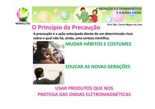 A RADIAÇÃO ELETROMAGNÉTICA
                                                   E A NOSSA SAÚDE


                                              Prof. DSc. Carlos Magno de Lima
O Princípio da Precaução
A precaução é a ação antecipada diante de um determinado risco
sobre o qual não há, ainda, uma certeza científica.
                   MUDAR HÁBITOS E COSTUMES



                   EDUCAR AS NOVAS GERAÇÕES



        USAR PRODUTOS QUE NOS
  PROTEGA DAS ONDAS ELETROMAGNÉTICAS
 