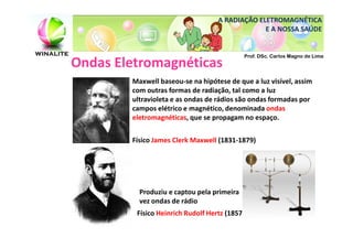 A RADIAÇÃO ELETROMAGNÉTICA
                                                E A NOSSA SAÚDE


                                            Prof. DSc. Carlos Magno de Lima
Ondas Eletromagnéticas
        Maxwell baseou-se na hipótese de que a luz visível, assim
        com outras formas de radiação, tal como a luz
        ultravioleta e as ondas de rádios são ondas formadas por
        campos elétrico e magnético, denominada ondas
        eletromagnéticas, que se propagam no espaço.


        Físico James Clerk Maxwell (1831-1879)




          Produziu e captou pela primeira
          vez ondas de rádio
         Físico Heinrich Rudolf Hertz (1857 – 1894)
 