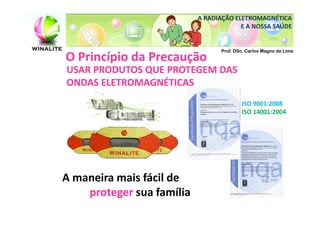 A RADIAÇÃO ELETROMAGNÉTICA
                                        E A NOSSA SAÚDE


                                  Prof. DSc. Carlos Magno de Lima
O Princípio da Precaução
USAR PRODUTOS QUE PROTEGEM DAS
ONDAS ELETROMAGNÉTICAS
                                          ISO 9001:2008
                                          ISO 14001:2004




A maneira mais fácil de
    proteger sua família
 