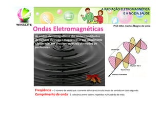 A RADIAÇÃO ELETROMAGNÉTICA
                                                                            E A NOSSA SAÚDE


                                                                          Prof. DSc. Carlos Magno de Lima
Ondas Eletromagnéticas
As ondas eletromagnéticas são ondas constituídas
de campos elétricos e magnéticos e que usualmente
são geradas em circuitos especiais chamados de
osciladores.




Freqüência – O número de vezes que a corrente elétrica no circuito muda de sentido em cada segundo.
Comprimento de onda - É a distância entre valores repetidos num padrão de onda.
 