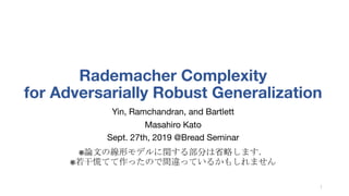 Rademacher Complexity
for Adversarially Robust Generalization
Yin, Ramchandran, and Bartlett
Masahiro Kato
Sept. 27th, 2019 @Bread Seminar
※論文の線形モデルに関する部分は省略します．
※若干慌てて作ったので間違っているかもしれません
1
 