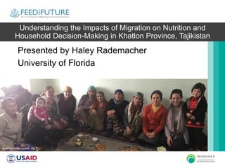 Understanding the Impacts of Migration on Nutrition and
Household Decision-Making in Khatlon Province, Tajikistan
Presented by Haley Rademacher
University of Florida
© Haley Rademacher, 2017
 