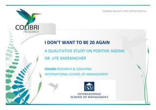 TURNING	
  !NSIGHTS	
  INTO	
  OPPORTUNITIES	
  
I	
  DON‘T	
  WANT	
  TO	
  BE	
  20	
  AGAIN	
  	
  
	
  A	
  QUALITATIVE	
  STUDY	
  ON	
  POSITIVE	
  AGEING	
  	
  
DR.	
  UTE	
  RADEMACHER	
  
	
  
COLIBRI	
  RESEARCH	
  &	
  COACHING	
  
INTERNATIONAL	
  SCHOOL	
  OF	
  MANAGEMENT	
  
 