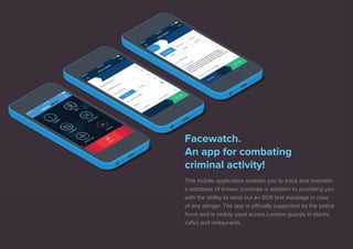 Facewatch. 
An app for combating 
criminal activity! 
This mobile application enables you to track and maintain 
a database of known criminals in addition to providing you 
with the ability to send out an SOS text message in case 
of any danger. The app is officially supported by the police 
force and is widely used across London guards in stores, 
cafes and restaurants. 
 