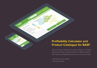 Profitability Calculator and 
Product Catalogue for BASF 
App for margin calculations for agro industry. In created 
reports app offers recommendations of BASF products, 
that improve profitability (reports can be sent to e-mail). 
• Smartphone and Tablet 
• iOS and Android 
 