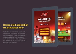 Design iPad application 
for Budweiser Beer 
Application for gaming bets during foot-ball 
matches. You choose the command 
interactively score a goal, thereby show-ing 
your bid. Design of an application 
made in accordance with the style of the 
firm of TM “Bud”. Developed specifically 
for sports-bars and pubs. 
 