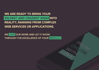 WE ARE READY TO BRING YOUR 
WILDEST AND CRAZIEST IDEAS INTO 
REALITY, RANGING FROM COMPLEX 
WEB SERVICES OR APPLICATIONS. 
WE LOVE OUR WORK AND LET IT SHOW 
THROUGH THE EXCELLENCE OF YOUR PRODUCT. 
 
