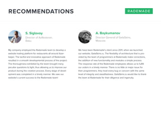 RECOMMENDATIONS 
S. Siglovoy A. Baykumanov 
Director of AzRestoran, 
Baku 
rademade 
Director General of GelaSkins, 
Moscow 
My company employed the Rademade team to develop a 
website trading platform for restaurants all around Azer-baijan. 
The tactful and innovative approach of Rademade 
resulted in a smooth developmental process of the project. 
The thoroughness exhibited by the team brought many 
peculiar questions to light, thus allowing us to improve our 
product during the creation process. Every stage of devel-opment 
was completed in a timely manner. We owe our 
website’s current success to the Rademade team! 
We have been Rademade’s client since 2011, when we launched 
our website, GelaSkins.ru. The flexibility of architecture that is pro-vided 
by the team of programmers at Rademade make corrections, 
the addition of new functionality and modules a simple process. 
The response rate of the Rademade employees allows us to fulfill 
our orders in a timely manner. There is no little or major issue for 
their programmers, they treat every bug or concern with the same 
level of integrity and steadfastness. GelaSkins.ru would like to thank 
the team at Rademade for their diligence and ingenuity. 
 