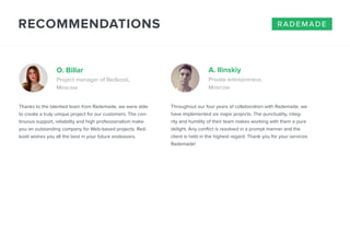RECOMMENDATIONS 
O. Billar A. Ilinskiy 
Project manager of Redkosti, 
Moscow 
Thanks to the talented team from Rademade, we were able 
to create a truly unique project for our customers. The con-tinuous 
support, reliability and high professionalism make 
you an outstanding company for Web-based projects. Red-kosti 
wishes you all the best in your future endeavors. 
Private entrepreneur, 
Moscow 
rademade 
Throughout our four years of collaboration with Rademade, we 
have implemented six major projects. The punctuality, integ-rity 
and humility of their team makes working with them a pure 
delight. Any conflict is resolved in a prompt manner and the 
client is held in the highest regard. Thank you for your services 
Rademade! 
 