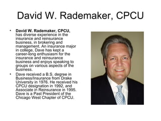 David W. Rademaker, CPCU
•   David W. Rademaker, CPCU,
    has diverse experience in the
    insurance and reinsurance
    business, in brokering and
    management. An insurance major
    in college, Dave has kept a
    career-long enthusiasm for the
    insurance and reinsurance
    business and enjoys speaking to
    groups on various aspects of the
    business.
•   Dave received a B.S. degree in
    Business/Insurance from Drake
    University in 1976. He received his
    CPCU designation in 1992, and
    Associate in Reinsurance in 1995.
    Dave is a Past President of the
    Chicago West Chapter of CPCU.
 