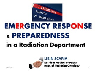 EMERGENCY RESPONSE
& PREPAREDNESS
in a Radiation Department
13/21/2015
LIBIN SCARIA
Resident Medical Physicist
Dept. of Radiation Oncology
 