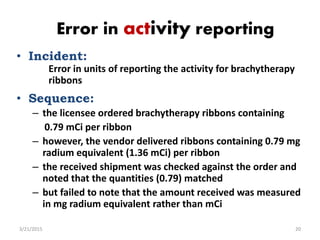 Error in activity reporting
• Incident:
Error in units of reporting the activity for brachytherapy
ribbons
• Sequence:
– t...