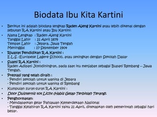 Biodata Ibu Kita Kartini
•   Berikut ini adalah biodata lengkap Raden Ajeng Kartini atau lebih dikenal dengan
    sebutan R.A Kartini atau Ibu Kartini:
•   Nama Lengkap : Raden Ajeng Kartini
    Tanggal Lahir : 21 April 1879
    Tempat Lahir : Jepara, Jawa Tengah
    Meninggal       : 17 September 1904
•   Riwayat Pendidikan R A Kartini :
    E.L.S. (Europese Lagere School), atau setingkat dengan Sekolah Dasar
•   Suami R.A Kartini :
    Raden Adipati Joyodiningrat, pada saat itu menjabat sebagai Bupati Rembang – Jawa
    Tengah.
•   Prestasi yang telah diraih :
    - Pendiri sekolah untuk wanita di Jepara
    - Pendiri sekolah untuk wanita di Rembang
•   Kumpulan surat-surat R.A Kartini :
•   Door Duisternis tot Licht (Habis Gelap Terbitlah Terang).
•   Penghormatan:
    - Mendapatkan gelar Pahlawan Kemerdekaan Nasional
    - Tanggal Kelahiran R.A Kartini yaitu 21 April, ditetapkan oleh pemerintah sebagai hari
    besar.
 
