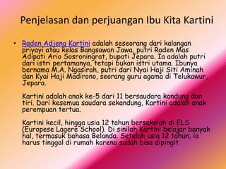 Penjelasan dan perjuangan Ibu Kita Kartini
• Raden Adjeng Kartini adalah seseorang dari kalangan
  priyayi atau kelas Bangsawan Jawa, putri Raden Mas
  Adipati Ario Sosroningrat, bupati Jepara. Ia adalah putri
  dari istri pertamanya, tetapi bukan istri utama. Ibunya
  bernama M.A. Ngasirah, putri dari Nyai Haji Siti Aminah
  dan Kyai Haji Madirono, seorang guru agama di Telukawur,
  Jepara.
  Kartini adalah anak ke-5 dari 11 bersaudara kandung dan
  tiri. Dari kesemua saudara sekandung, Kartini adalah anak
  perempuan tertua.
  Kartini kecil, hingga usia 12 tahun bersekolah di ELS
  (Europese Lagere School). Di sinilah Kartini belajar banyak
  hal, termasuk bahasa Belanda. Setelah usia 12 tahun, ia
  harus tinggal di rumah karena sudah bisa dipingit
 