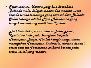 • Sejak saat itu, Kartini yang bisa berbahasa
  Belanda mulai belajar sendiri dan menulis surat
  kepada teman-temannya yang berasal dari Belanda.
  Salah satunya adalah Rosa Abendanon yang
  banyak mendukung pemikiran Kartini.

  Dari buku-buku, koran, dan majalah Eropa,
  Kartini tertarik pada kemajuan berpikir
  Perempuan Eropa. Timbul keinginannya untuk
  memajukan Perempuan Indonesia, dimana kondisi
  sosial saat itu Perempuan pribumi berada pada
  status sosial yang rendah.
 