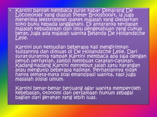 • Kartini banyak membaca surat kabar Semarang De
  Locomotief yang diasuh Pieter Brooshooft, ia juga
  menerima leestrommel (paket majalah yang diedarkan
  toko buku kepada langganan). Di antaranya terdapat
  majalah kebudayaan dan ilmu pengetahuan yang cukup
  berat, juga ada majalah wanita Belanda De Hollandsche
  Lelie.
  Kartini pun kemudian beberapa kali mengirimkan
  tulisannya dan dimuat di De Hollandsche Lelie. Dari
  surat-suratnya tampak Kartini membaca apa saja dengan
  penuh perhatian, sambil membuat catatan-catatan.
  Kadang-kadang Kartini menyebut salah satu karangan
  atau mengutip beberapa kalimat. Perhatiannya tidak
  hanya semata-mata soal emansipasi wanita, tapi juga
  masalah sosial umum.
  Kartini benar-benar berjuang agar wanita memperoleh
  kebebasan, otonomi dan persamaan hukum sebagai
  bagian dari gerakan yang lebih luas.
 