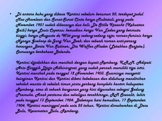 • Di antara buku yang dibaca Kartini sebelum berumur 20, terdapat judul
  Max Havelaar dan Surat-Surat Cinta karya Multatuli, yang pada
  November 1901 sudah dibacanya dua kali; De Stille Kraacht (Kekuatan
  Gaib) karya Louis Coperus; kemudian karya Van Eeden yang bermutu
  tinggi; karya Augusta de Witt yang sedang-sedang saja; roman-feminis karya
  Nyonya Goekoop de-Jong Van Beek; dan sebuah roman anti-perang
  karangan Berta Von Suttner; Die Waffen Nieder (Letakkan Senjata).
  Semuanya berbahasa Belanda.

   Kartini dijodohkan dan menikah dengan bupati Rembang, K.R.M. Adipati
   Ario Singgih Djojo Adhiningrat, yang sudah pernah memiliki tiga istri.
   Kartini menikah pada tanggal 12 November 1903. Suaminya mengerti
   keinginan Kartini dan Kartini diberi kebebasan dan didukung mendirikan
   sekolah wanita di sebelah timur pintu gerbang kompleks kantor kabupaten
   Rembang, atau di sebuah bangunan yang kini digunakan sebagai Gedung
   Pramuka. Anak pertama dan sekaligus terakhirnya, RM Soesalit, lahir
   pada tanggal 13 September 1904. Beberapa hari kemudian, 17 September
   1904, Kartini meninggal pada usia 25 tahun. Kartini dimakamkan di Desa
   Bulu, Kecamatan Bulu, Rembang.
 
