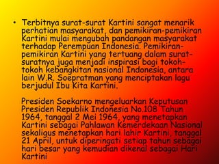 • Terbitnya surat-surat Kartini sangat menarik
  perhatian masyarakat, dan pemikiran-pemikiran
  Kartini mulai mengubah pandangan masyarakat
  terhadap Perempuan Indonesia. Pemikiran-
  pemikiran Kartini yang tertuang dalam surat-
  suratnya juga menjadi inspirasi bagi tokoh-
  tokoh kebangkitan nasional Indonesia, antara
  lain W.R. Soepratman yang menciptakan lagu
  berjudul Ibu Kita Kartini.
  Presiden Soekarno mengeluarkan Keputusan
  Presiden Republik Indonesia No.108 Tahun
  1964, tanggal 2 Mei 1964, yang menetapkan
  Kartini sebagai Pahlawan Kemerdekaan Nasional
  sekaligus menetapkan hari lahir Kartini, tanggal
  21 April, untuk diperingati setiap tahun sebagai
  hari besar yang kemudian dikenal sebagai Hari
  Kartini
 