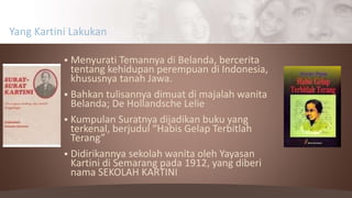  Menyurati Temannya di Belanda, bercerita
tentang kehidupan perempuan di Indonesia,
khususnya tanah Jawa.
 Bahkan tulisannya dimuat di majalah wanita
Belanda; De Hollandsche Lelie
 Kumpulan Suratnya dijadikan buku yang
terkenal, berjudul “Habis Gelap Terbitlah
Terang”
 Didirikannya sekolah wanita oleh Yayasan
Kartini di Semarang pada 1912, yang diberi
nama SEKOLAH KARTINI
Yang Kartini Lakukan
 