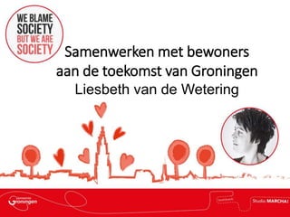 Samenwerken met bewoners
aan de toekomst van Groningen
Liesbeth van de Wetering
 