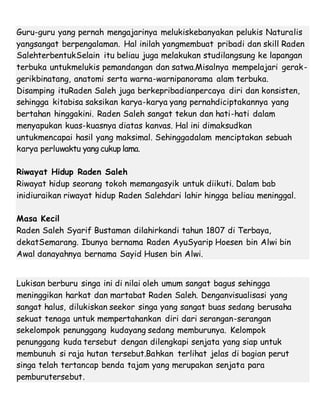 Guru-guru yang pernah mengajarinya melukiskebanyakan pelukis Naturalis
yangsangat berpengalaman. Hal inilah yangmembuat pribadi dan skill Raden
SalehterbentukSelain itu beliau juga melakukan studilangsung ke lapangan
terbuka untukmelukis pemandangan dan satwa.Misalnya mempelajari gerak-
gerikbinatang, anatomi serta warna-warnipanorama alam terbuka.
Disamping ituRaden Saleh juga berkepribadianpercaya diri dan konsisten,
sehingga kitabisa saksikan karya-karya yang pernahdiciptakannya yang
bertahan hinggakini. Raden Saleh sangat tekun dan hati-hati dalam
menyapukan kuas-kuasnya diatas kanvas. Hal ini dimaksudkan
untukmencapai hasil yang maksimal. Sehinggadalam menciptakan sebuah
karya perluwaktu yang cukup lama.
Riwayat Hidup Raden Saleh
Riwayat hidup seorang tokoh memangasyik untuk diikuti. Dalam bab
inidiuraikan riwayat hidup Raden Salehdari lahir hingga beliau meninggal.
Masa Kecil
Raden Saleh Syarif Bustaman dilahirkandi tahun 1807 di Terbaya,
dekatSemarang. Ibunya bernama Raden AyuSyarip Hoesen bin Alwi bin
Awal danayahnya bernama Sayid Husen bin Alwi.
Lukisan berburu singa ini di nilai oleh umum sangat bagus sehingga
meninggikan harkat dan martabat Raden Saleh. Denganvisualisasi yang
sangat halus, dilukiskan seekor singa yang sangat buas sedang berusaha
sekuat tenaga untuk mempertahankan diri dari serangan-serangan
sekelompok penunggang kudayang sedang memburunya. Kelompok
penunggang kuda tersebut dengan dilengkapi senjata yang siap untuk
membunuh si raja hutan tersebut.Bahkan terlihat jelas di bagian perut
singa telah tertancap benda tajam yang merupakan senjata para
pemburutersebut.
 