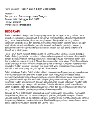 Nama Lengkap : Raden Saleh Sjarif Boestaman
Profesi: -
Tempat Lahir : Semarang, Jawa Tengah
Tanggal Lahir : Minggu, 0 -1 1807
Hobby : Melukis
Warga Negara : Indonesia
BIOGRAFI
Raden saleh kecil dengan keahliannya yang menonjol sebagaiseorang pelukis besar
sejak bersekolahdi sekolah rakyat di zamannya membuat Raden Saleh menjadi tokoh
yang besar dengan berbagai macam penghargaan. Belajar dari seorang pelukis
keturunan Belgia berasal dari belanda,menjadikan raden saleh seorang pelukis dengan
multi talenta,seperti melukis dengan cat minyak,di tambah dengan terjun langsung
dengan mencari objek pemandangan dan objek lukisan tipe tipe orang indonesia di
daerah yang di singgahi.
Pada Tahun 1829,hijrahlah Raden Saleh ke Belanda untuk Belajar, selama di eropa
Raden Saleh juga belajar mendalami pelukisan hewan yang dipertemukan dengan sifat
agresif manusia,melukis kehidupan satwa di padang pasir juga merupakan salah satu
ilham yg keluar selama tinggal di Aljazair beberapabulan pada tahun 1846.Raden Saleh
juga di percaya menjadi menjadi konservator pada "LembagaKumpulan KoleksiBenda-
benda Seni". Dari keunikan keunikan jiwa seni inilah yang menjadikan Raden saleh
menjadi sosoktokoh yang sangat inspiratif di zamannya.
Salah satu karya Raden Saleh adalah lukisan penangkapan Diponegoro,yg mana lukisan
tersebut menggambarkan bahwa Raden Saleh tidak menyukai penindasan serta
mempercayai idealisme kebebasan dan kemerdekaan. Berbagai macam penghargaan
mengalir dari hasil karya Raden Saleh baik penghargaan mancanegara maupun dari
indonesia. Raden saleh menikah dengan gadis keluarga ningrat keturunan Keraton Solo
setelah perceraiannya dengan istri terdahulu.Batavia adalah tempat di mana Raden
Saleh Tinggal dengan gedung hasil karyanya sendiri dari segibangunan dan tekniknya
yang mana sesuai dengan tugasnya sebagai seorang pelukis.
Tanggal 23 April 1880 adalah sejarah bagi tokoh kebanggaan bangsa kita, meninggal
dengan berbagaimacam kontroversi menjadi topik hangat diperbincangkan. Namun,
Bangsa kita bisa bangga, berkat Raden Saleh, Indonesia bisa menghasilkan anak bangsa
dengan segala talenta dan kreativitasnya. Hasil hasil karyanya bisa menembus museum
besar sepertiRijkmuseum belanda dan Louvre Paris.
 