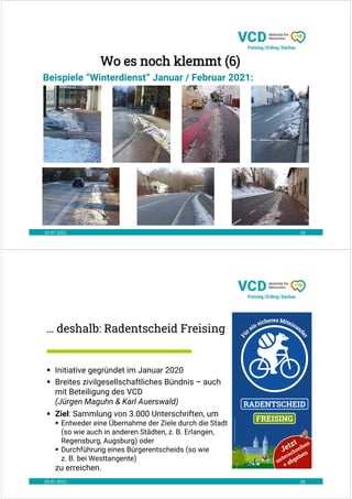 19.07.2021 19
Beispiele “Winterdienst” Januar / Februar 2021:
Wo es noch klemmt (6)
… deshalb: Radentscheid Freising
19.07.2021 20
 Initiative gegründet im Januar 2020
 Breites zivilgesellschaftliches Bündnis – auch
mit Beteiligung des VCD
(Jürgen Maguhn & Karl Auerswald)
 Ziel: Sammlung von 3.000 Unterschriften, um
 Entweder eine Übernahme der Ziele durch die Stadt
(so wie auch in anderen Städten, z. B. Erlangen,
Regensburg, Augsburg) oder
 Durchführung eines Bürgerentscheids (so wie
z. B. bei Westtangente)
zu erreichen.
 