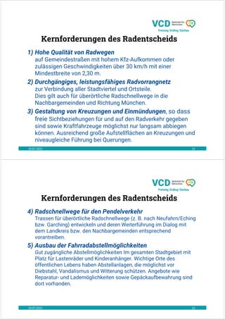 19.07.2021 21
Kernforderungen des Radentscheids
1) Hohe Qualität von Radwegen
auf Gemeindestraßen mit hohem Kfz-Aufkommen oder
zulässigen Geschwindigkeiten über 30 km/h mit einer
Mindestbreite von 2,30 m.
2) Durchgängiges, leistungsfähiges Radvorrangnetz
zur Verbindung aller Stadtviertel und Ortsteile.
Dies gilt auch für überörtliche Radschnellwege in die
Nachbargemeinden und Richtung München.
3) Gestaltung von Kreuzungen und Einmündungen, so dass
freie Sichtbeziehungen für und auf den Radverkehr gegeben
sind sowie Kraftfahrzeuge möglichst nur langsam abbiegen
können. Ausreichend große Aufstellflächen an Kreuzungen und
niveaugleiche Führung bei Querungen.
19.07.2021 22
Kernforderungen des Radentscheids
4) Radschnellwege für den Pendelverkehr
Trassen für überörtliche Radschnellwege (z. B. nach Neufahrn/Eching
bzw. Garching) entwickeln und deren Weiterführung im Dialog mit
dem Landkreis bzw. den Nachbargemeinden entsprechend
vorantreiben.
5) Ausbau der Fahrradabstellmöglichkeiten
Gut zugängliche Abstellmöglichkeiten Im gesamten Stadtgebiet mit
Platz für Lastenräder und Kinderanhänger. Wichtige Orte des
öffentlichen Lebens haben Abstellanlagen, die möglichst vor
Diebstahl, Vandalismus und Witterung schützen. Angebote wie
Reparatur- und Lademöglichkeiten sowie Gepäckaufbewahrung sind
dort vorhanden.
 